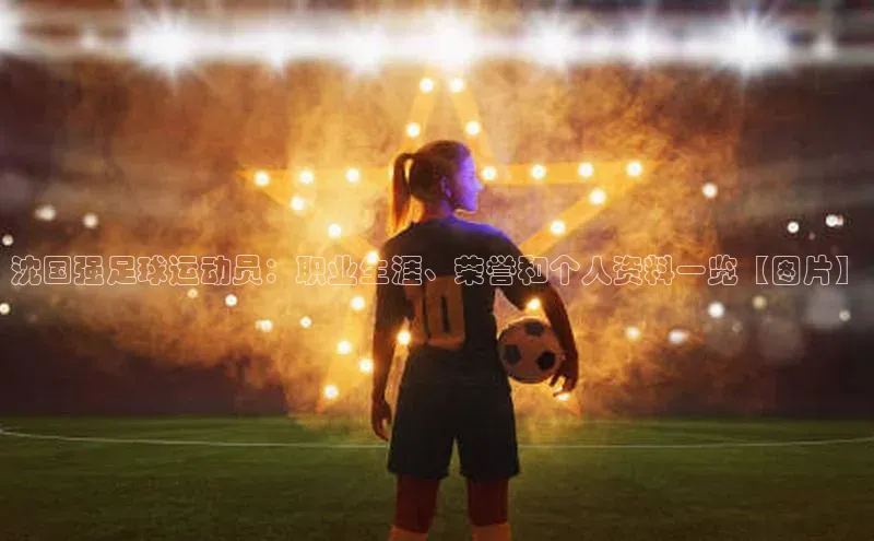 2121非凡体育官网下载链接一径科技沈国强足球运动员：职业生涯、荣誉和个人资料一览【图片】