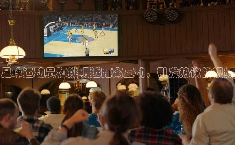 2121非凡足球网页版小红书足球运动员和姚明近距离互动，引发热议的视频