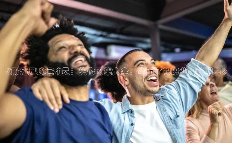 2121非凡体育app下载百度手机输入法《探秘足球运动员：头像图集大全，全面了解职业足球明星》