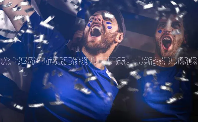 水上运动中心赛事计划与日程表：最新安排与亮点