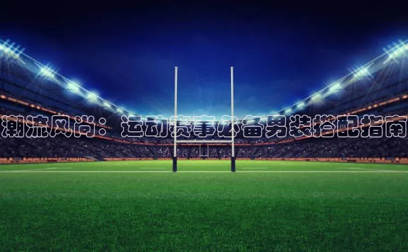 潮流风尚：运动赛事必备男装搭配指南